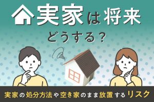 実家は将来どうする？実家の処分方法や空き家のまま放置するリスク
