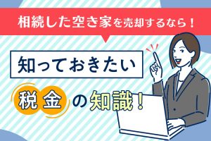 相続した空き家を売却するなら！知っておきたい税金の知識！