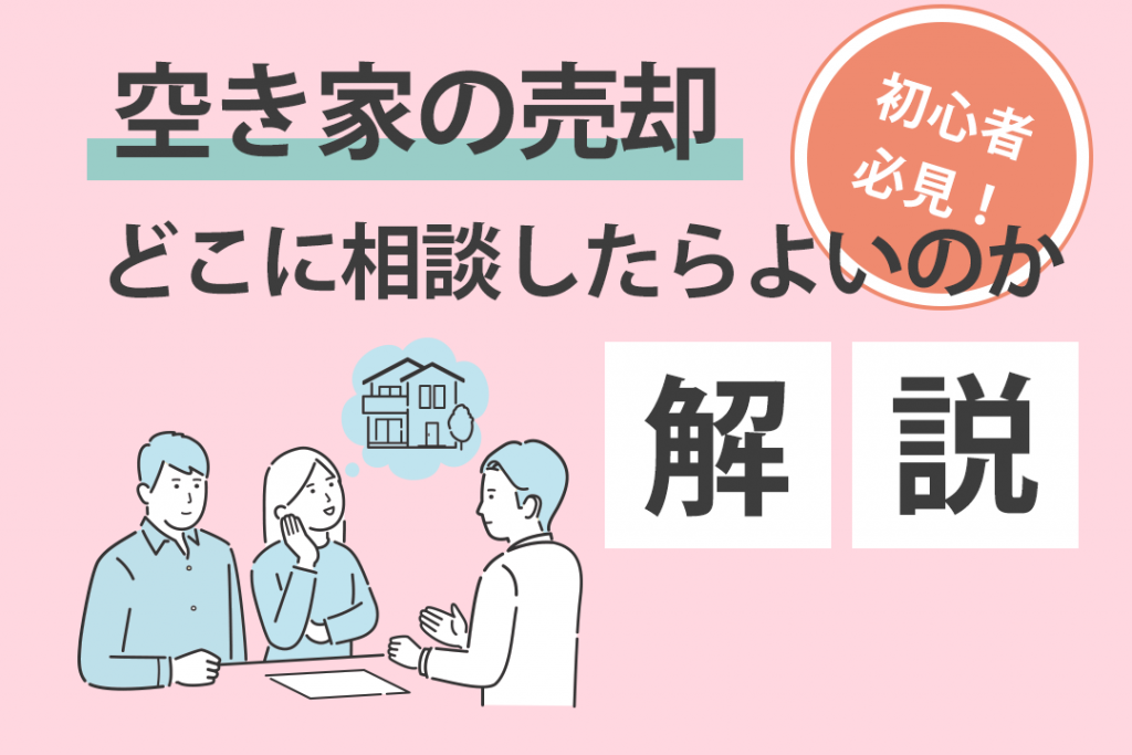 空き家の売却が初心者の方必見！どこに相談したらよいのかを解説します！
