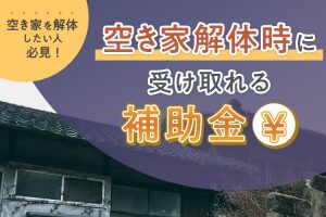 空き家を解体したい人必見！空き家解体時に受け取れる補助金について紹介します！