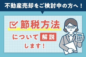 不動産売却をご検討中の方へ！節税方法について解説します！